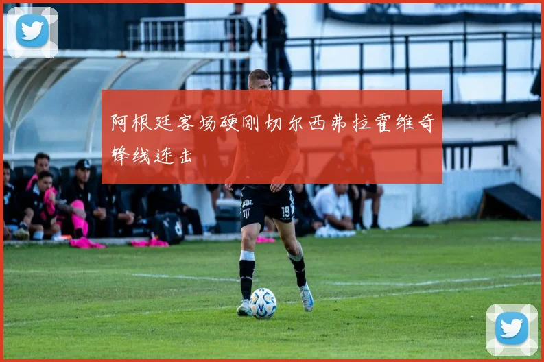 阿根廷客场硬刚切尔西弗拉霍维奇锋线连击