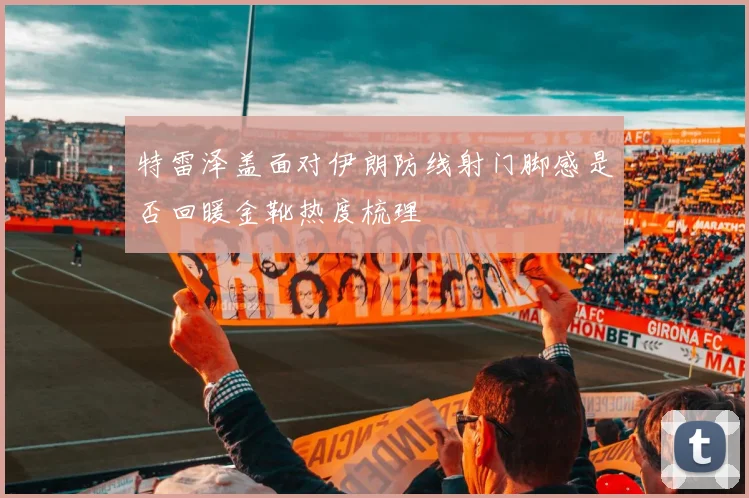 特雷泽盖面对伊朗防线射门脚感是否回暖金靴热度梳理