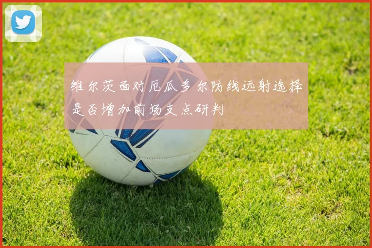 维尔茨面对厄瓜多尔防线远射选择是否增加前场支点研判