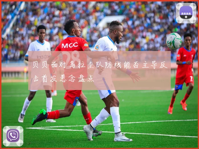 贝贝面对乌拉圭队防线能否主导反击首发悬念盘点