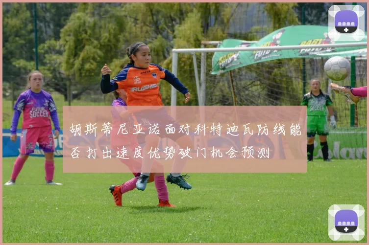 胡斯蒂尼亚诺面对科特迪瓦防线能否打出速度优势破门机会预测