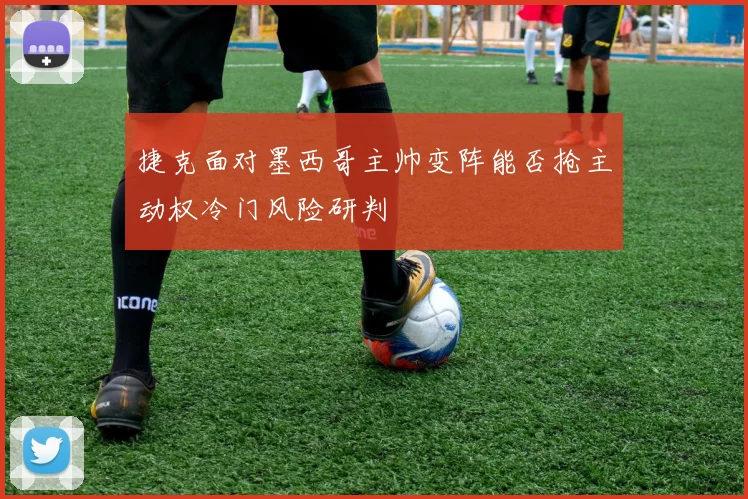 捷克面对墨西哥主帅变阵能否抢主动权冷门风险研判
