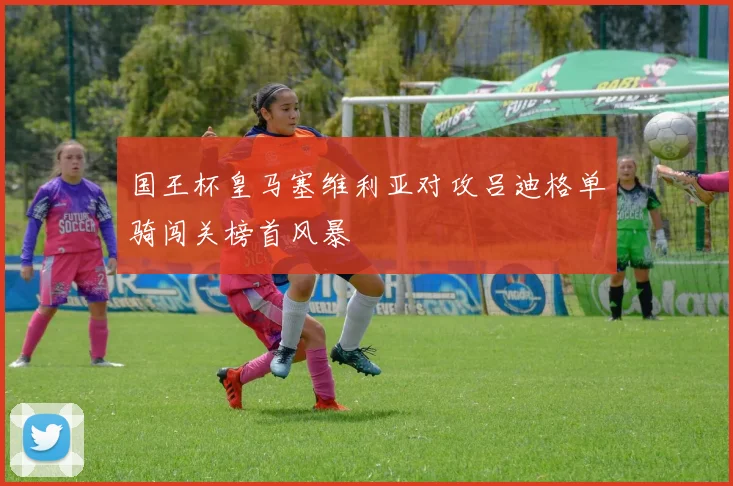 国王杯皇马塞维利亚对攻吕迪格单骑闯关榜首风暴
