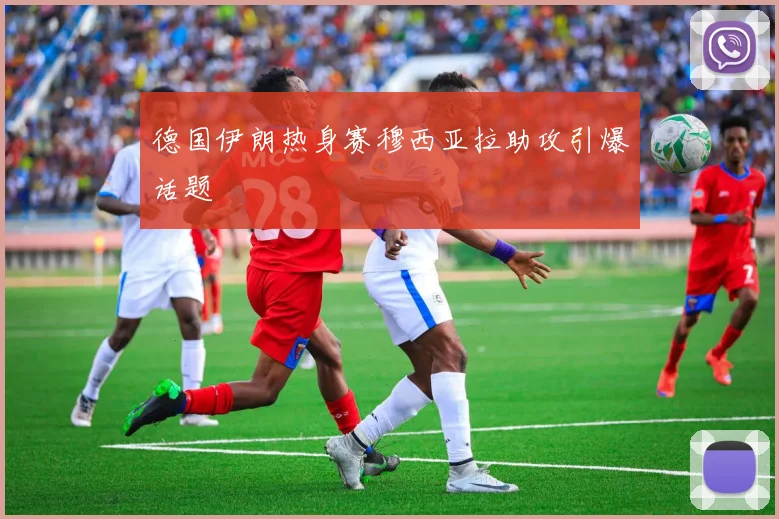 德国伊朗热身赛穆西亚拉助攻引爆话题