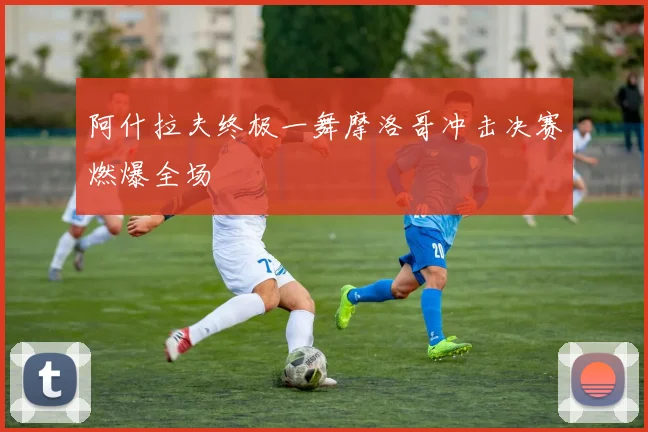 阿什拉夫终极一舞摩洛哥冲击决赛燃爆全场