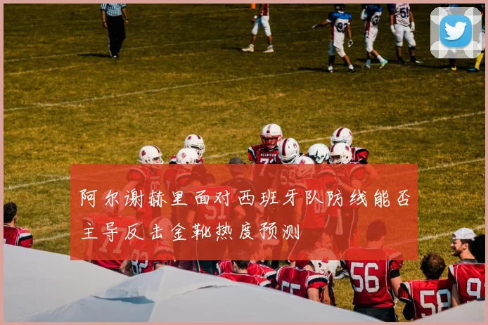 阿尔谢赫里面对西班牙队防线能否主导反击金靴热度预测