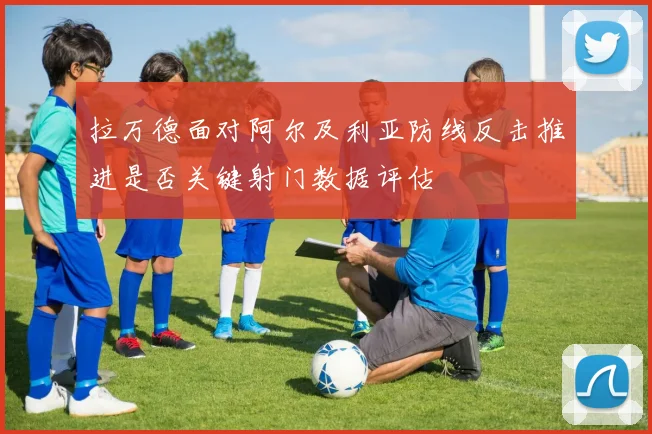 拉万德面对阿尔及利亚防线反击推进是否关键射门数据评估