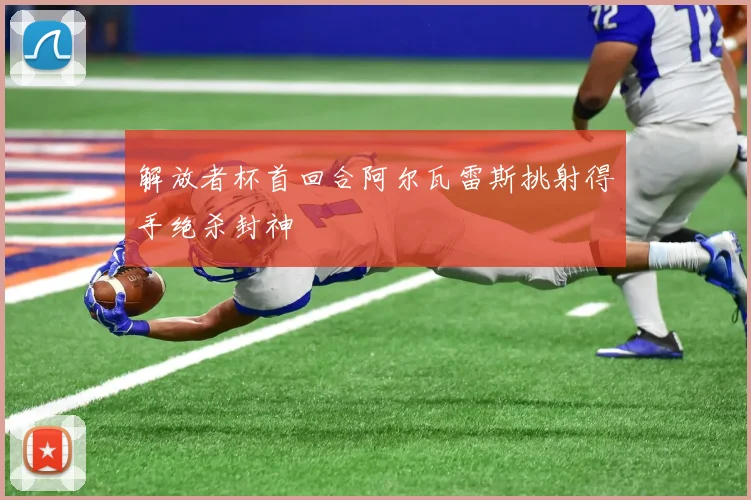 解放者杯首回合阿尔瓦雷斯挑射得手绝杀封神