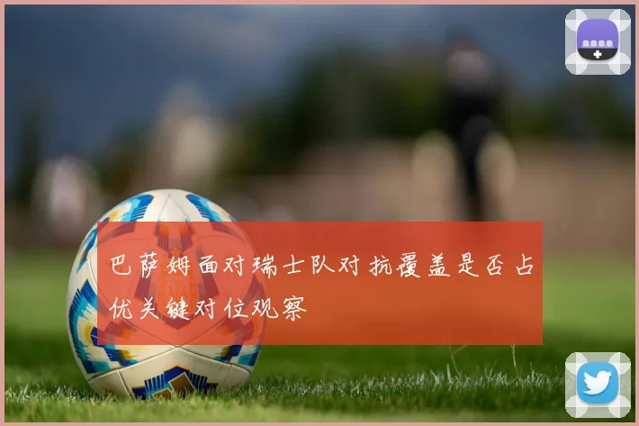 巴萨姆面对瑞士队对抗覆盖是否占优关键对位观察