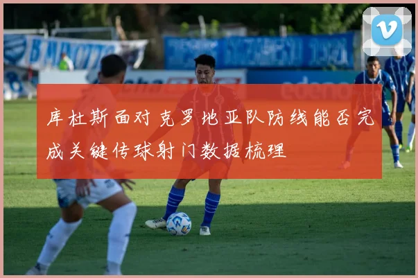 库杜斯面对克罗地亚队防线能否完成关键传球射门数据梳理