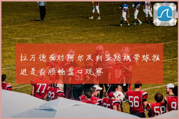 拉万德面对阿尔及利亚防线带球推进是否顺畅盘口观察
