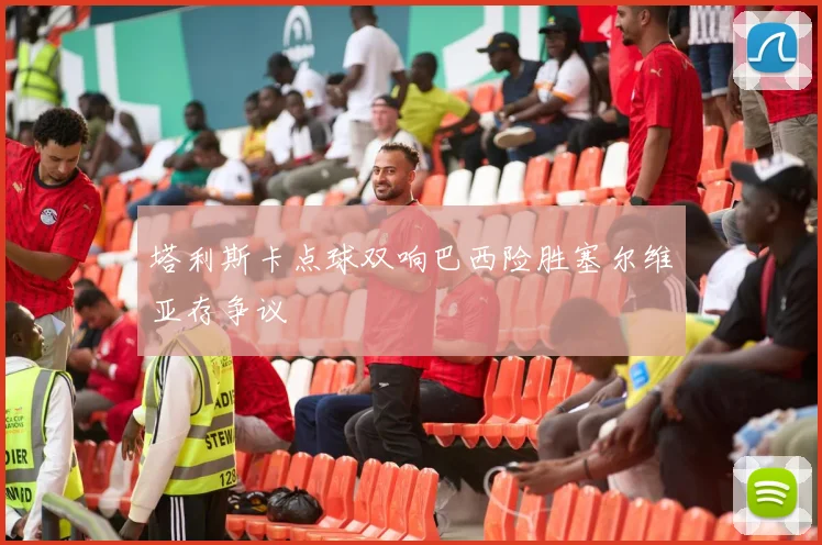 塔利斯卡点球双响巴西险胜塞尔维亚存争议