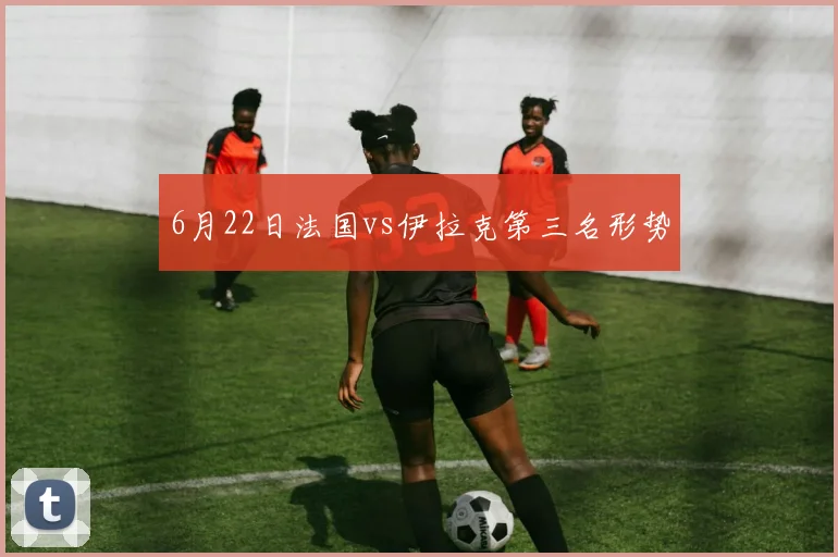 6月22日法国vs伊拉克第三名形势