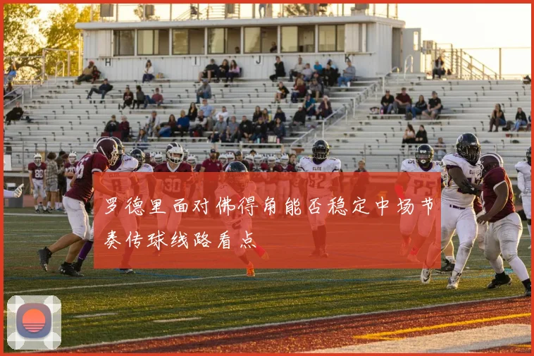 罗德里面对佛得角能否稳定中场节奏传球线路看点