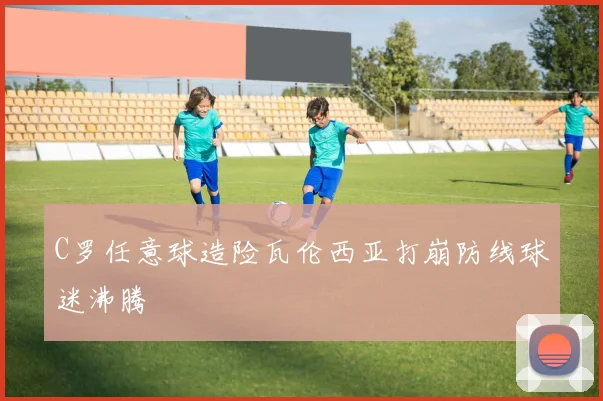 C罗任意球造险瓦伦西亚打崩防线球迷沸腾