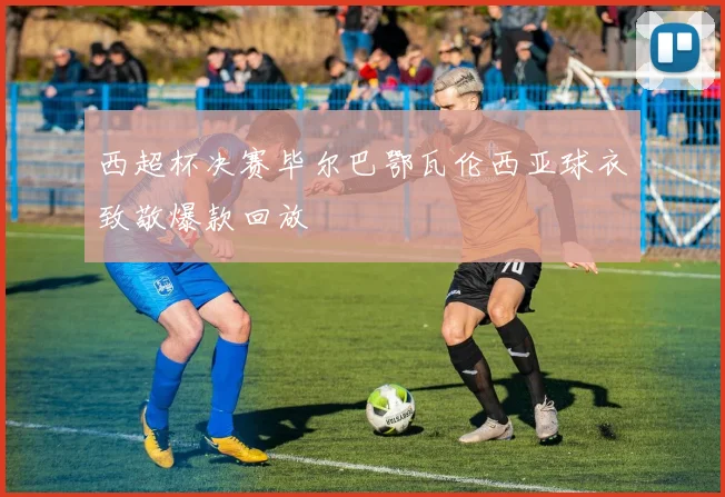 西超杯决赛毕尔巴鄂瓦伦西亚球衣致敬爆款回放