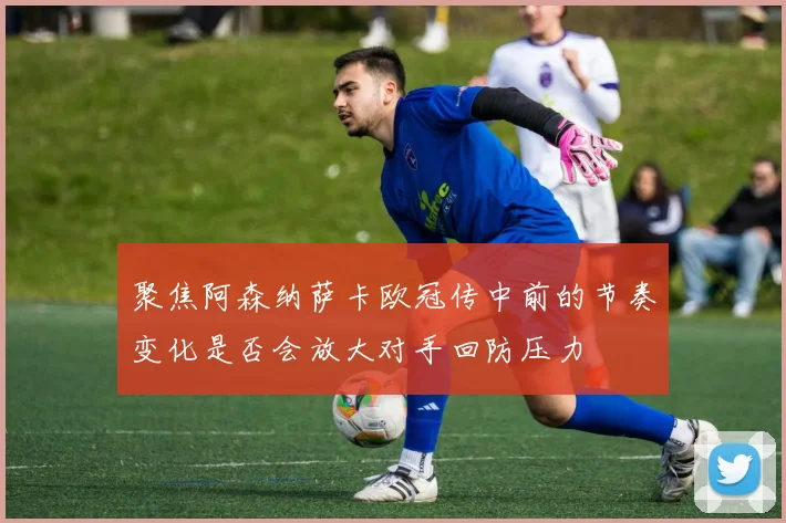 聚焦阿森纳萨卡欧冠传中前的节奏变化是否会放大对手回防压力