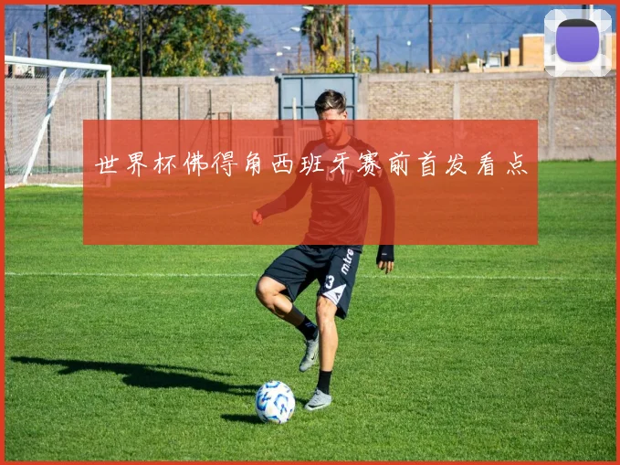 世界杯佛得角西班牙赛前首发看点