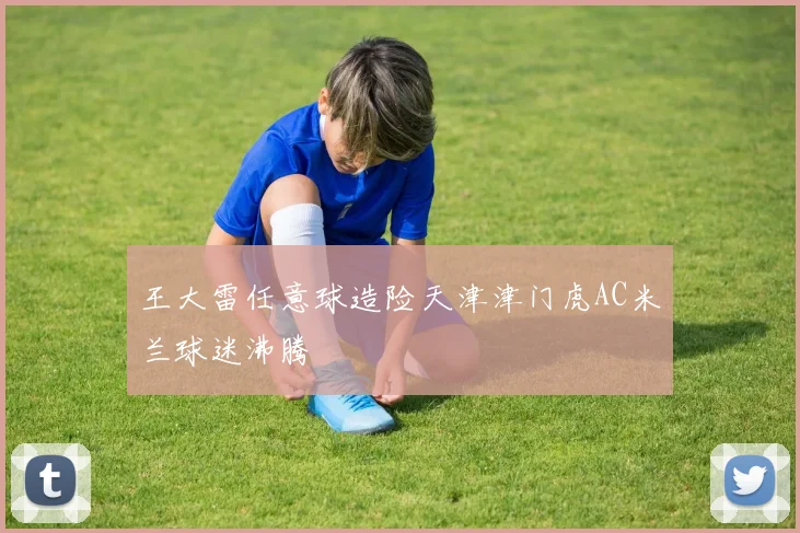 王大雷任意球造险天津津门虎AC米兰球迷沸腾