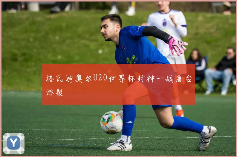 格瓦迪奥尔U20世界杯封神一战看台炸裂