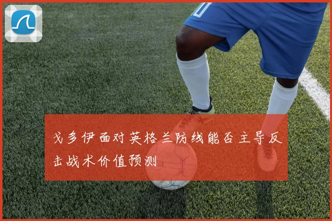 戈多伊面对英格兰防线能否主导反击战术价值预测