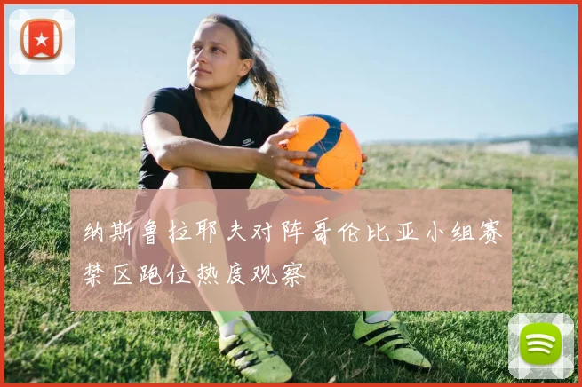 纳斯鲁拉耶夫对阵哥伦比亚小组赛禁区跑位热度观察