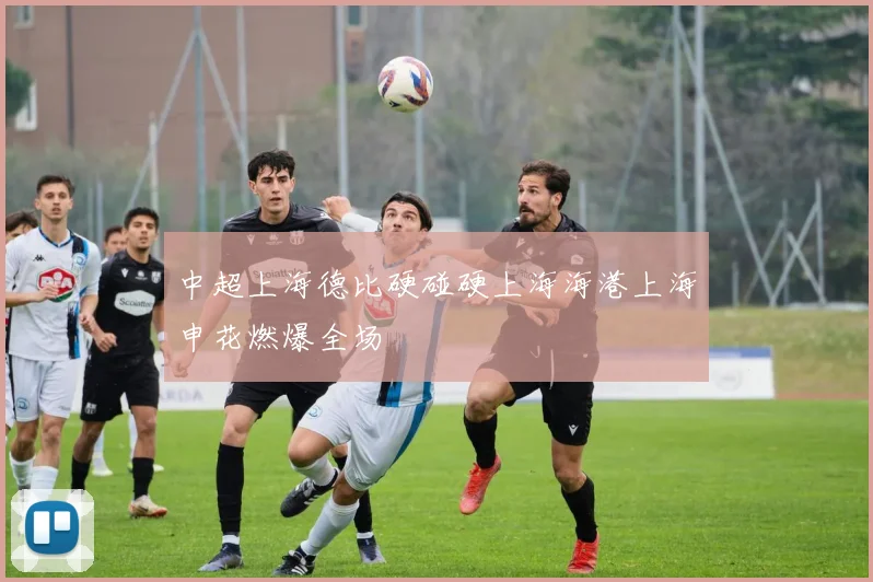 中超上海德比硬碰硬上海海港上海申花燃爆全场