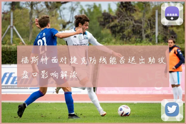 福斯特面对捷克防线能否送出助攻盘口影响解读