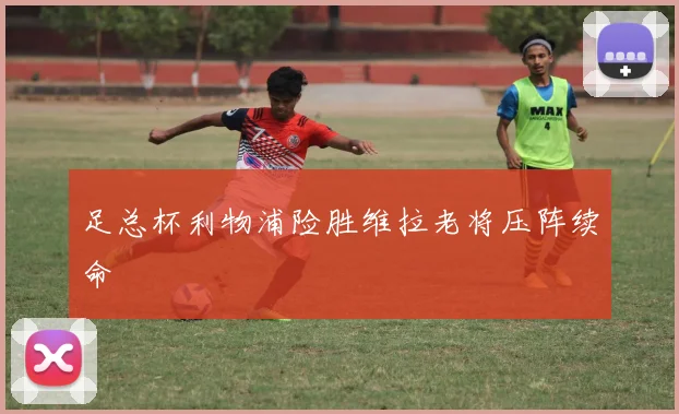 足总杯利物浦险胜维拉老将压阵续命