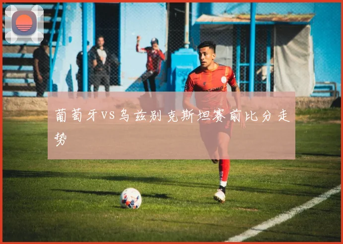 葡萄牙vs乌兹别克斯坦赛前比分走势