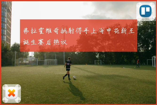 弗拉霍维奇挑射得手上海申花新王诞生赛后热议
