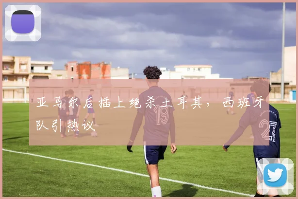 亚马尔后插上绝杀土耳其，西班牙队引热议