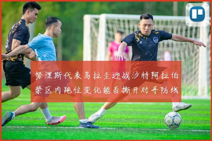 努涅斯代表乌拉圭迎战沙特阿拉伯禁区内跑位变化能否撕开对手防线