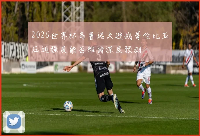 2026世界杯乌鲁诺夫迎战哥伦比亚压迫强度能否维持深度预测