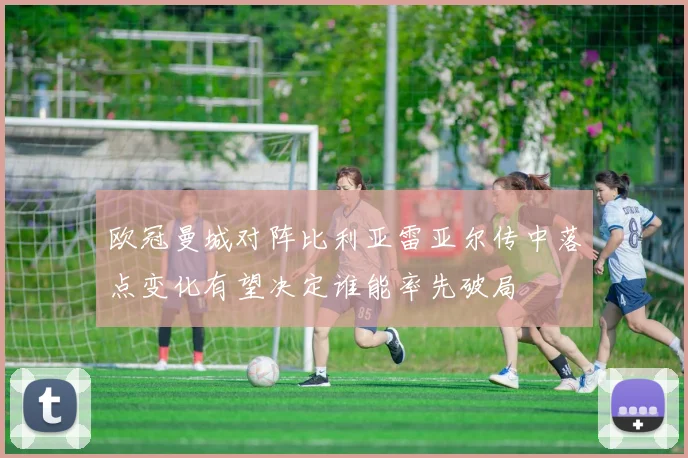 欧冠曼城对阵比利亚雷亚尔传中落点变化有望决定谁能率先破局