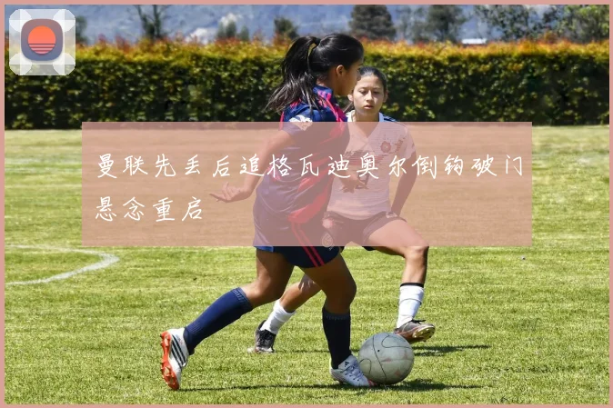 曼联先丢后追格瓦迪奥尔倒钩破门悬念重启