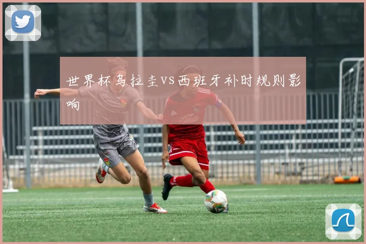 世界杯乌拉圭vs西班牙补时规则影响