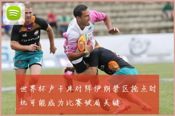 世界杯卢卡库对阵伊朗禁区抢点时机可能成为比赛破局关键