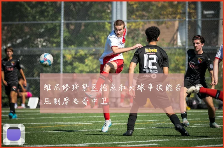 维尼修斯禁区抢点和头球争顶能否压制摩洛哥中卫