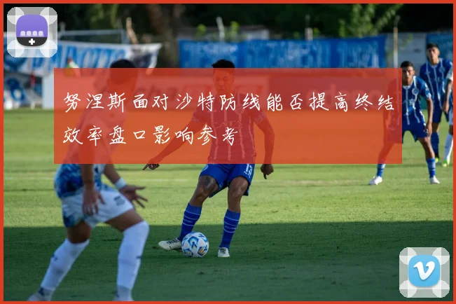 努涅斯面对沙特防线能否提高终结效率盘口影响参考