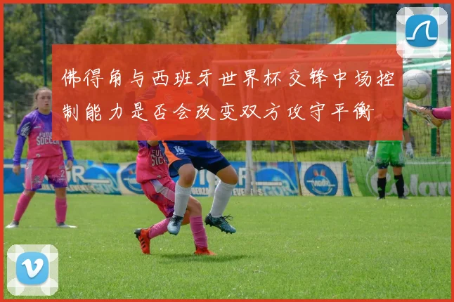 佛得角与西班牙世界杯交锋中场控制能力是否会改变双方攻守平衡