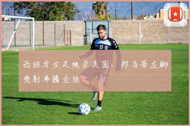 西班牙女足绝杀美国，邦马蒂左脚兜射沸腾全场