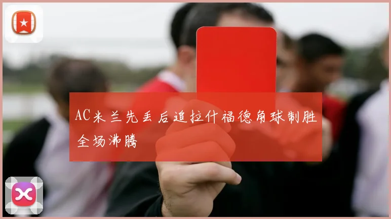 AC米兰先丢后追拉什福德角球制胜全场沸腾