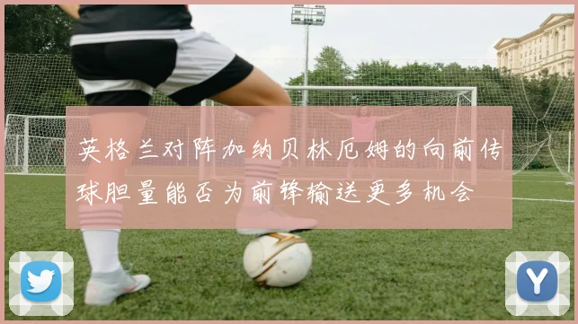 英格兰对阵加纳贝林厄姆的向前传球胆量能否为前锋输送更多机会