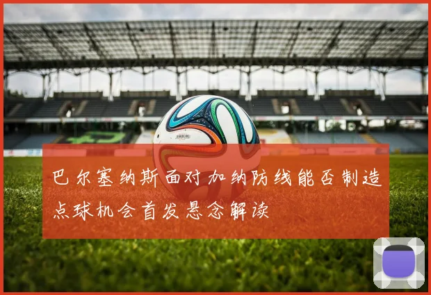 巴尔塞纳斯面对加纳防线能否制造点球机会首发悬念解读