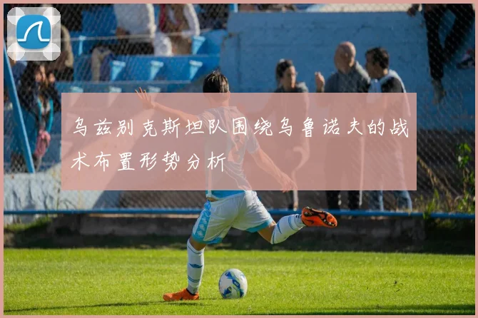 乌兹别克斯坦队围绕乌鲁诺夫的战术布置形势分析