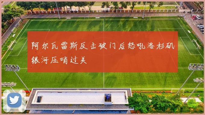 阿尔瓦雷斯反击破门后怒吼洛杉矶银河压哨过关