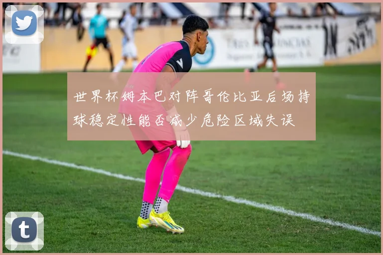 世界杯姆本巴对阵哥伦比亚后场持球稳定性能否减少危险区域失误