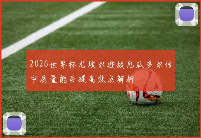 2026世界杯尤埃尔迎战厄瓜多尔传中质量能否提高焦点解析