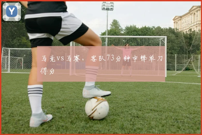 马竞vs马赛，客队73分钟中锋单刀得分